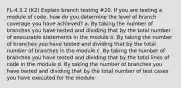 FL-4.3.2 (K2) Explain branch testing #20. If you are testing a module of code, how do you determine the level of branch coverage you have achieved? a. By taking the number of branches you have tested and dividing that by the total number of executable statements in the module b. By taking the number of branches you have tested and dividing that by the total number of branches in the module c. By taking the number of branches you have tested and dividing that by the total lines of code in the module d. By taking the number of branches you have tested and dividing that by the total number of test cases you have executed for the module