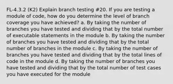 FL-4.3.2 (K2) Explain branch testing #20. If you are testing a module of code, how do you determine the level of branch coverage you have achieved? a. By taking the number of branches you have tested and dividing that by the total number of executable statements in the module b. By taking the number of branches you have tested and dividing that by the total number of branches in the module c. By taking the number of branches you have tested and dividing that by the total lines of code in the module d. By taking the number of branches you have tested and dividing that by the total number of test cases you have executed for the module