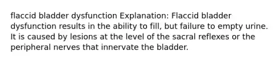 flaccid bladder dysfunction Explanation: Flaccid bladder dysfunction results in the ability to fill, but failure to empty urine. It is caused by lesions at the level of the sacral reflexes or the peripheral nerves that innervate the bladder.