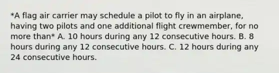 *A flag air carrier may schedule a pilot to fly in an airplane, having two pilots and one additional flight crewmember, for no more than* A. 10 hours during any 12 consecutive hours. B. 8 hours during any 12 consecutive hours. C. 12 hours during any 24 consecutive hours.