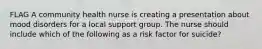 FLAG A community health nurse is creating a presentation about mood disorders for a local support group. The nurse should include which of the following as a risk factor for suicide?