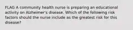 FLAG A community health nurse is preparing an educational activity on Alzheimer's disease. Which of the following risk factors should the nurse include as the greatest risk for this disease?