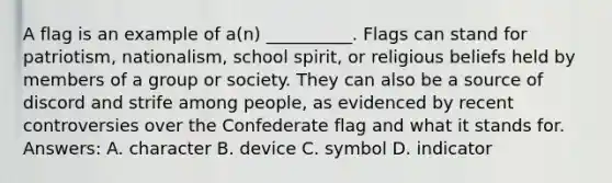 A flag is an example of a(n) __________. Flags can stand for patriotism, nationalism, school spirit, or religious beliefs held by members of a group or society. They can also be a source of discord and strife among people, as evidenced by recent controversies over the Confederate flag and what it stands for. Answers: A. character B. device C. symbol D. indicator