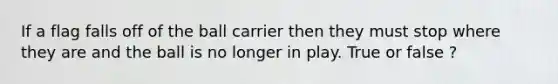 If a flag falls off of the ball carrier then they must stop where they are and the ball is no longer in play. True or false ?