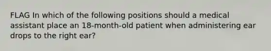 FLAG In which of the following positions should a medical assistant place an 18-month-old patient when administering ear drops to the right ear?