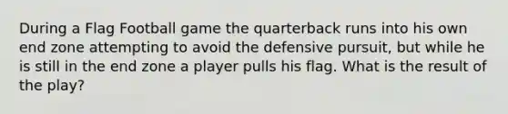 During a Flag Football game the quarterback runs into his own end zone attempting to avoid the defensive pursuit, but while he is still in the end zone a player pulls his flag. What is the result of the play?