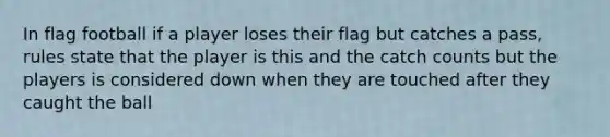 In flag football if a player loses their flag but catches a pass, rules state that the player is this and the catch counts but the players is considered down when they are touched after they caught the ball