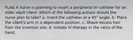 FLAG A nurse is planning to insert a peripheral IV catheter for an older adult client. Which of the following actions should the nurse plan to take? a. Insert the catheter at a 45° angle. b. Place the client's arm in a dependent position. c. Shave excess hair from the insertion site. d. Initiate IV therapy in the veins of the hand.