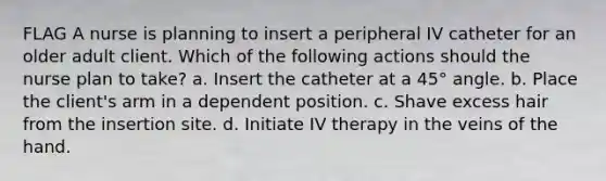 FLAG A nurse is planning to insert a peripheral IV catheter for an older adult client. Which of the following actions should the nurse plan to take? a. Insert the catheter at a 45° angle. b. Place the client's arm in a dependent position. c. Shave excess hair from the insertion site. d. Initiate IV therapy in the veins of the hand.