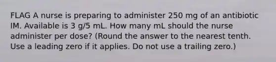 FLAG A nurse is preparing to administer 250 mg of an antibiotic IM. Available is 3 g/5 mL. How many mL should the nurse administer per dose? (Round the answer to the nearest tenth. Use a leading zero if it applies. Do not use a trailing zero.)