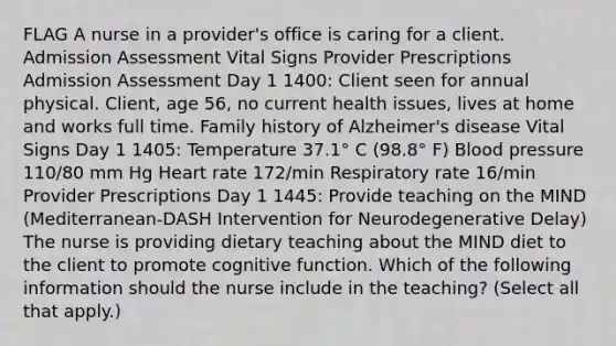 FLAG A nurse in a provider's office is caring for a client. Admission Assessment Vital Signs Provider Prescriptions Admission Assessment Day 1 1400: Client seen for annual physical. Client, age 56, no current health issues, lives at home and works full time. Family history of Alzheimer's disease Vital Signs Day 1 1405: Temperature 37.1° C (98.8° F) Blood pressure 110/80 mm Hg Heart rate 172/min Respiratory rate 16/min Provider Prescriptions Day 1 1445: Provide teaching on the MIND (Mediterranean-DASH Intervention for Neurodegenerative Delay) The nurse is providing dietary teaching about the MIND diet to the client to promote cognitive function. Which of the following information should the nurse include in the teaching? (Select all that apply.)