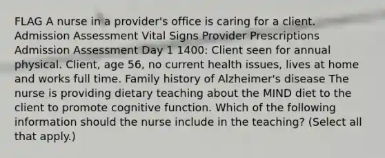 FLAG A nurse in a provider's office is caring for a client. Admission Assessment Vital Signs Provider Prescriptions Admission Assessment Day 1 1400: Client seen for annual physical. Client, age 56, no current health issues, lives at home and works full time. Family history of Alzheimer's disease The nurse is providing dietary teaching about the MIND diet to the client to promote cognitive function. Which of the following information should the nurse include in the teaching? (Select all that apply.)