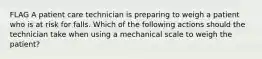 FLAG A patient care technician is preparing to weigh a patient who is at risk for falls. Which of the following actions should the technician take when using a mechanical scale to weigh the patient?