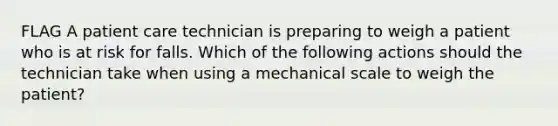 FLAG A patient care technician is preparing to weigh a patient who is at risk for falls. Which of the following actions should the technician take when using a mechanical scale to weigh the patient?