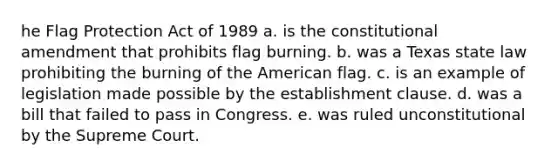 he Flag Protection Act of 1989 a. is the constitutional amendment that prohibits flag burning. b. was a Texas state law prohibiting the burning of the American flag. c. is an example of legislation made possible by the establishment clause. d. was a bill that failed to pass in Congress. e. was ruled unconstitutional by the Supreme Court.