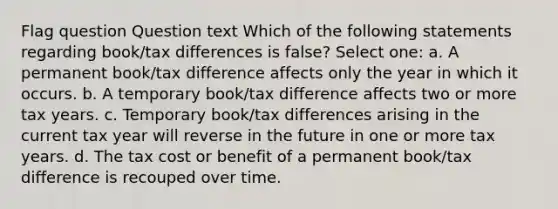 Flag question Question text Which of the following statements regarding book/tax differences is false? Select one: a. A permanent book/tax difference affects only the year in which it occurs. b. A temporary book/tax difference affects two or more tax years. c. Temporary book/tax differences arising in the current tax year will reverse in the future in one or more tax years. d. The tax cost or benefit of a permanent book/tax difference is recouped over time.