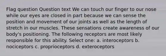 Flag question Question text We can touch our finger to our nose while our eyes are closed in part because we can sense the position and movement of our joints as well as the length of stretch in our muscles. These sensations create awareness of our body's positioning. The following receptors are most likely responsible for this ability. Select one: a. interoceptors b. nociceptors c. proprioceptors d. exteroceptors