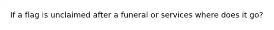 If a flag is unclaimed after a funeral or services where does it go?