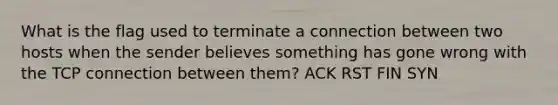 What is the flag used to terminate a connection between two hosts when the sender believes something has gone wrong with the TCP connection between them? ACK RST FIN SYN