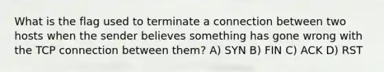 What is the flag used to terminate a connection between two hosts when the sender believes something has gone wrong with the TCP connection between them? A) SYN B) FIN C) ACK D) RST