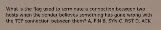 What is the flag used to terminate a connection between two hosts when the sender believes something has gone wrong with the TCP connection between them? A. FIN B. SYN C. RST D. ACK