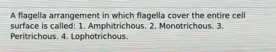 A flagella arrangement in which flagella cover the entire cell surface is called: 1. Amphitrichous. 2. Monotrichous. 3. Peritrichous. 4. Lophotrichous.