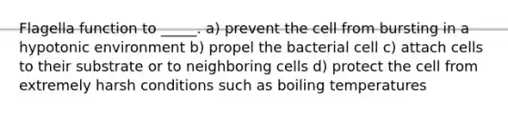 Flagella function to _____. a) prevent the cell from bursting in a hypotonic environment b) propel the bacterial cell c) attach cells to their substrate or to neighboring cells d) protect the cell from extremely harsh conditions such as boiling temperatures