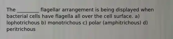 The _________ flagellar arrangement is being displayed when bacterial cells have flagella all over the cell surface. a) lophotrichous b) monotrichous c) polar (amphitrichous) d) peritrichous