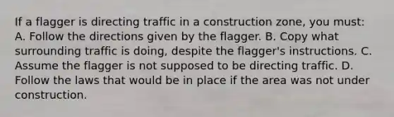 If a flagger is directing traffic in a construction zone, you must: A. Follow the directions given by the flagger. B. Copy what surrounding traffic is doing, despite the flagger's instructions. C. Assume the flagger is not supposed to be directing traffic. D. Follow the laws that would be in place if the area was not under construction.