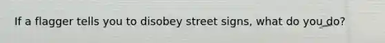 If a flagger tells you to disobey street signs, what do you do?