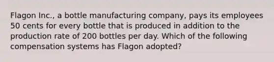 Flagon Inc., a bottle manufacturing company, pays its employees 50 cents for every bottle that is produced in addition to the production rate of 200 bottles per day. Which of the following compensation systems has Flagon adopted?