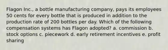 Flagon Inc., a bottle manufacturing company, pays its employees 50 cents for every bottle that is produced in addition to the production rate of 200 bottles per day. Which of the following compensation systems has Flagon adopted? a. commission b. stock options c. piecework d. early retirement incentives e. profit sharing