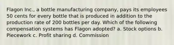 Flagon Inc., a bottle manufacturing company, pays its employees 50 cents for every bottle that is produced in addition to the production rate of 200 bottles per day. Which of the following compensation systems has Flagon adopted? a. Stock options b. Piecework c. Profit sharing d. Commission