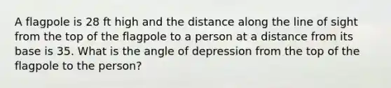 A flagpole is 28 ft high and the distance along the line of sight from the top of the flagpole to a person at a distance from its base is 35. What is the angle of depression from the top of the flagpole to the person?