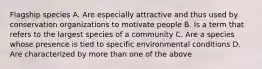 Flagship species A. Are especially attractive and thus used by conservation organizations to motivate people B. Is a term that refers to the largest species of a community C. Are a species whose presence is tied to specific environmental conditions D. Are characterized by more than one of the above