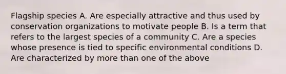 Flagship species A. Are especially attractive and thus used by conservation organizations to motivate people B. Is a term that refers to the largest species of a community C. Are a species whose presence is tied to specific environmental conditions D. Are characterized by more than one of the above