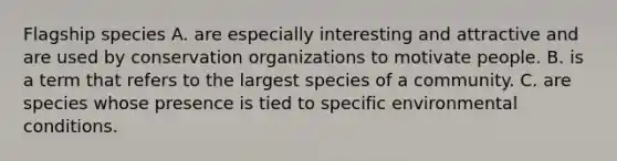 Flagship species A. are especially interesting and attractive and are used by conservation organizations to motivate people. B. is a term that refers to the largest species of a community. C. are species whose presence is tied to specific environmental conditions.