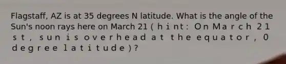 Flagstaff, AZ is at 35 degrees N latitude. What is the angle of the Sun's noon rays here on March 21（ｈｉｎt： Ｏｎ Ｍａｒｃｈ ２１ｓｔ， ｓｕｎ ｉｓ ｏｖｅｒｈｅａｄ ａｔ ｔｈｅ ｅｑｕａｔｏｒ， ０ ｄｅｇｒｅｅ ｌａｔｉｔｕｄｅ）?