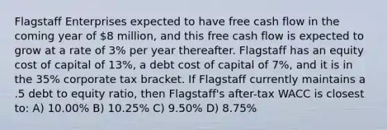 Flagstaff Enterprises expected to have free cash flow in the coming year of 8 million, and this free cash flow is expected to grow at a rate of 3% per year thereafter. Flagstaff has an equity cost of capital of 13%, a debt cost of capital of 7%, and it is in the 35% corporate tax bracket. If Flagstaff currently maintains a .5 debt to equity ratio, then Flagstaff's after-tax WACC is closest to: A) 10.00% B) 10.25% C) 9.50% D) 8.75%