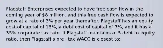 Flagstaff Enterprises expected to have free cash flow in the coming year of​ 8 million, and this free cash flow is expected to grow at a rate of​ 3% per year thereafter. Flagstaff has an equity cost of capital of​ 13%, a debt cost of capital of​ 7%, and it has a​ 35% corporate tax rate. If Flagstaff maintains a .5 debt to equity​ ratio, then​ Flagstaff's pre−tax WACC is closest​ to: