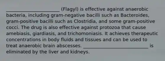 _______________________ (Flagyl) is effective against anaerobic bacteria, including gram-negative bacilli such as Bacteroides, gram-positive bacilli such as Clostridia, and some gram-positive cocci. The drug is also effective against protozoa that cause amebiasis, giardiasis, and trichomoniasis. It achieves therapeutic concentrations in body fluids and tissues and can be used to treat anaerobic brain abscesses. ____________________________ is eliminated by the liver and kidneys.