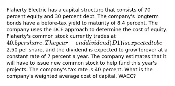 Flaherty Electric has a capital structure that consists of 70 percent equity and 30 percent debt. The company's longterm bonds have a before-tax yield to maturity of 8.4 percent. The company uses the DCF approach to determine the cost of equity. Flaherty's common stock currently trades at 40.5 per share. The year-end dividend (D1) is expected to be2.50 per share, and the dividend is expected to grow forever at a constant rate of 7 percent a year. The company estimates that it will have to issue new common stock to help fund this year's projects. The company's tax rate is 40 percent. What is the company's weighted average cost of capital, WACC?