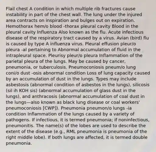 Flail chest A condition in which multiple rib fractures cause instability in part of the chest wall. The lung under the injured area contracts on inspiration and bulges out on expiration. Hemothorax hem/o blood -thorax pleural cavity Blood in the pleural cavity Influenza Also known as the flu. Acute infectious disease of the respiratory tract caused by a virus. Avian (bird) flu is caused by type A influenza virus. Pleural effusion pleur/o pleura -al pertaining to Abnormal accumulation of fluid in the intrapleural space. Pleurisy pleur/o pleura Inflammation of the parietal pleura of the lungs. May be caused by cancer, pneumonia, or tuberculosis. Pneumoconiosis pneum/o lung coni/o dust -osis abnormal condition Loss of lung capacity caused by an accumulation of dust in the lungs. Types may include asbestosis (abnormal condition of asbestos in the lungs), silicosis (sil ih KOH sis) (abnormal accumulation of glass dust in the lungs), and anthracosis (abnormal accumulation of coal dust in the lungs—also known as black lung disease or coal workers' pneumoconiosis [CWP]). Pneumonia pneumon/o lungs -ia condition Inflammation of the lungs caused by a variety of pathogens. If infectious, it is termed pneumonia; if noninfectious, pneumonitis. The name(s) of the lobes are used to describe the extent of the disease (e.g., RML pneumonia is pneumonia of the right middle lobe). If both lungs are affected, it is termed double pneumonia.