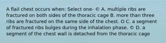 A flail chest occurs when: Select one- © A. multiple ribs are fractured on both sides of the thoracic cage B. more than three ribs are fractured on the same side of the chest. O C. a segment of fractured ribs bulges during the inhalation phase. © D. a segment of the chest wall is detached from the thoracic cage