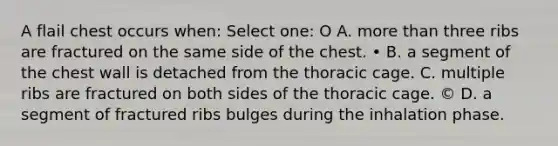 A flail chest occurs when: Select one: O A. more than three ribs are fractured on the same side of the chest. • B. a segment of the chest wall is detached from the thoracic cage. C. multiple ribs are fractured on both sides of the thoracic cage. © D. a segment of fractured ribs bulges during the inhalation phase.