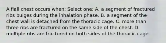 A flail chest occurs when: Select one: A. a segment of fractured ribs bulges during the inhalation phase. B. a segment of the chest wall is detached from the thoracic cage. C. more than three ribs are fractured on the same side of the chest. D. multiple ribs are fractured on both sides of the thoracic cage.