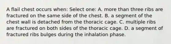 A flail chest occurs when: Select one: A. more than three ribs are fractured on the same side of the chest. B. a segment of the chest wall is detached from the thoracic cage. C. multiple ribs are fractured on both sides of the thoracic cage. D. a segment of fractured ribs bulges during the inhalation phase.