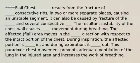 *****Flail Chest _______ results from the fracture of _____consecutive ribs, in two or more separate places, causing an unstable segment. It can also be caused by fracture of the _____ and several consecutive ___. The resultant instability of the chest wall causes _____ movement during breathing. The affected (flail) area moves in the _____ direction with respect to the intact portion of the chest. During inspiration, the affected portion is _____ in, and during expiration, it _____ out. This paradoxic chest movement prevents adequate ventilation of the lung in the injured area and increases the work of breathing.