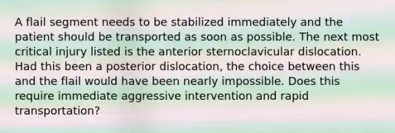 A flail segment needs to be stabilized immediately and the patient should be transported as soon as possible. The next most critical injury listed is the anterior sternoclavicular dislocation. Had this been a posterior dislocation, the choice between this and the flail would have been nearly impossible. Does this require immediate aggressive intervention and rapid transportation?