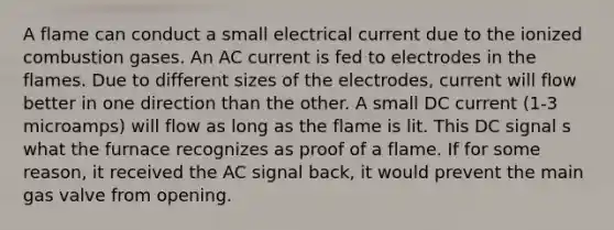 A flame can conduct a small electrical current due to the ionized combustion gases. An AC current is fed to electrodes in the flames. Due to different sizes of the electrodes, current will flow better in one direction than the other. A small DC current (1-3 microamps) will flow as long as the flame is lit. This DC signal s what the furnace recognizes as proof of a flame. If for some reason, it received the AC signal back, it would prevent the main gas valve from opening.